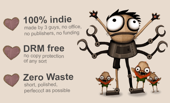 100% indie, made by 3 guys, no office, no publishers, no funding. DRM free, IAP free, no copy protection, spam, upselling, ads, of any sort. Zero Waste, short, polished, perfeccct as possible.
